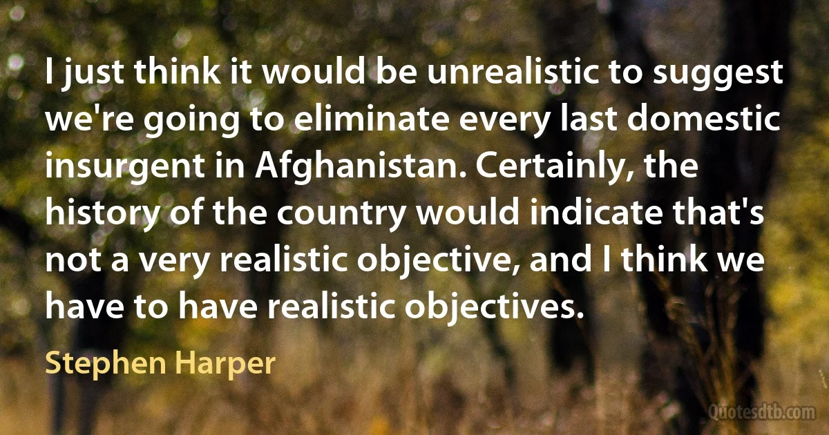 I just think it would be unrealistic to suggest we're going to eliminate every last domestic insurgent in Afghanistan. Certainly, the history of the country would indicate that's not a very realistic objective, and I think we have to have realistic objectives. (Stephen Harper)