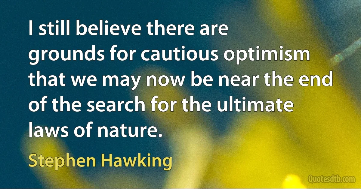 I still believe there are grounds for cautious optimism that we may now be near the end of the search for the ultimate laws of nature. (Stephen Hawking)