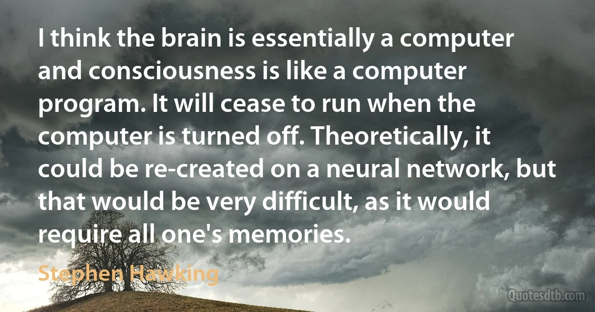 I think the brain is essentially a computer and consciousness is like a computer program. It will cease to run when the computer is turned off. Theoretically, it could be re-created on a neural network, but that would be very difficult, as it would require all one's memories. (Stephen Hawking)