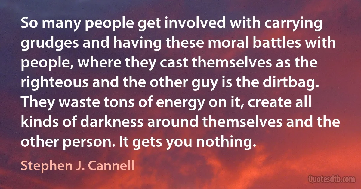 So many people get involved with carrying grudges and having these moral battles with people, where they cast themselves as the righteous and the other guy is the dirtbag. They waste tons of energy on it, create all kinds of darkness around themselves and the other person. It gets you nothing. (Stephen J. Cannell)