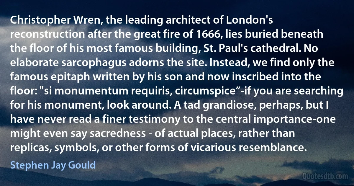 Christopher Wren, the leading architect of London's reconstruction after the great fire of 1666, lies buried beneath the floor of his most famous building, St. Paul's cathedral. No elaborate sarcophagus adorns the site. Instead, we find only the famous epitaph written by his son and now inscribed into the floor: "si monumentum requiris, circumspice”-if you are searching for his monument, look around. A tad grandiose, perhaps, but I have never read a finer testimony to the central importance-one might even say sacredness - of actual places, rather than replicas, symbols, or other forms of vicarious resemblance. (Stephen Jay Gould)