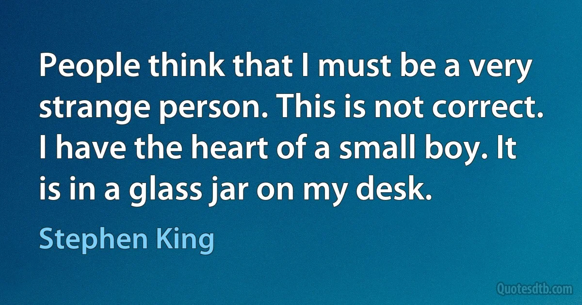 People think that I must be a very strange person. This is not correct. I have the heart of a small boy. It is in a glass jar on my desk. (Stephen King)