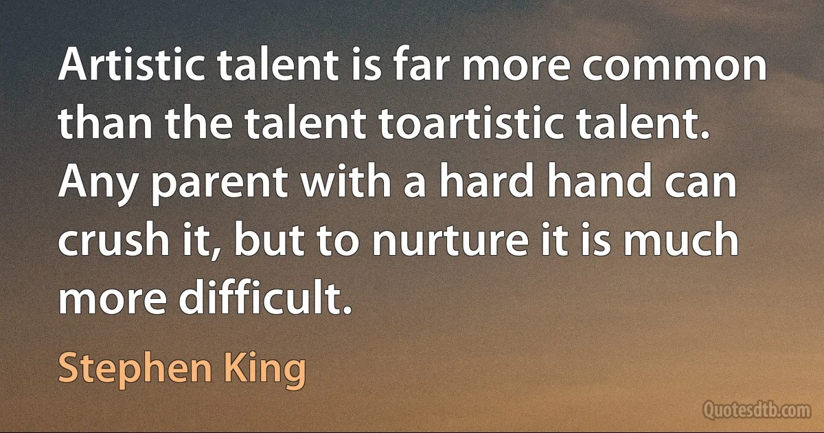 Artistic talent is far more common than the talent toartistic talent. Any parent with a hard hand can crush it, but to nurture it is much more difficult. (Stephen King)