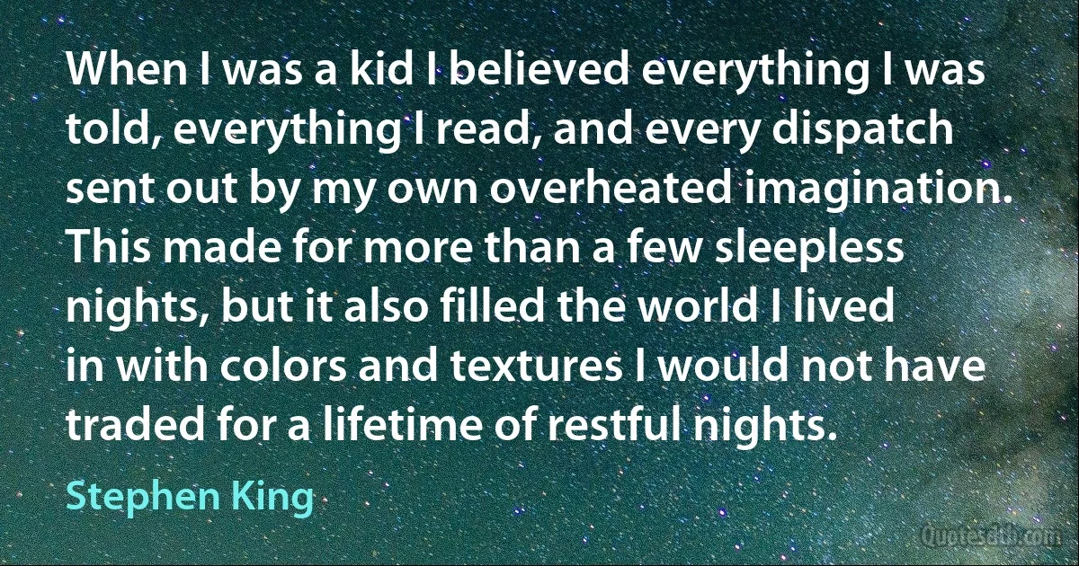 When I was a kid I believed everything I was told, everything I read, and every dispatch sent out by my own overheated imagination. This made for more than a few sleepless nights, but it also filled the world I lived in with colors and textures I would not have traded for a lifetime of restful nights. (Stephen King)