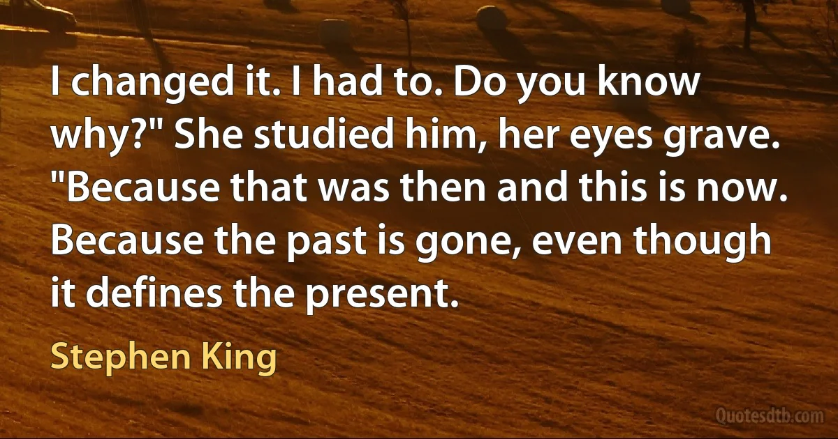 I changed it. I had to. Do you know why?" She studied him, her eyes grave. "Because that was then and this is now. Because the past is gone, even though it defines the present. (Stephen King)