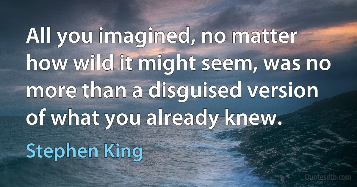 All you imagined, no matter how wild it might seem, was no more than a disguised version of what you already knew. (Stephen King)