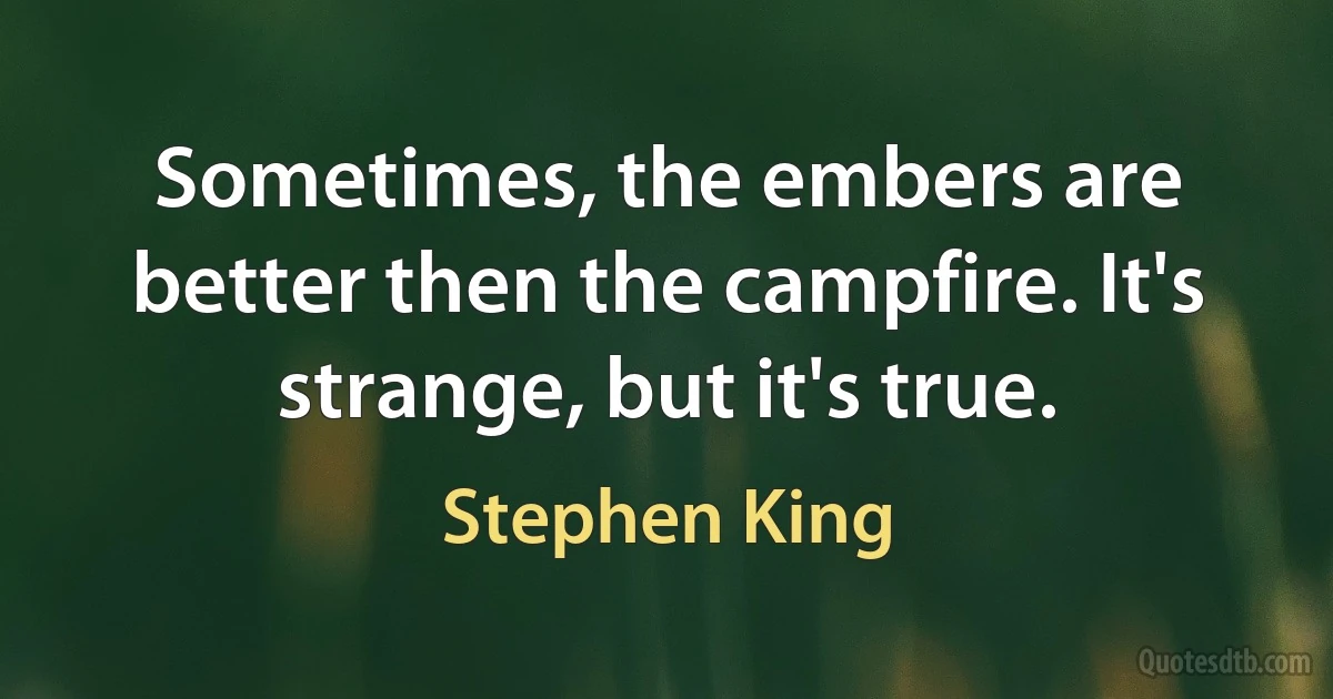 Sometimes, the embers are better then the campfire. It's strange, but it's true. (Stephen King)