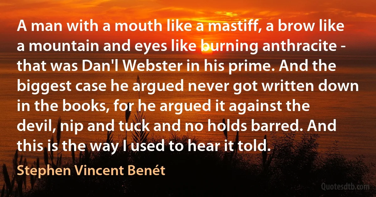 A man with a mouth like a mastiff, a brow like a mountain and eyes like burning anthracite - that was Dan'l Webster in his prime. And the biggest case he argued never got written down in the books, for he argued it against the devil, nip and tuck and no holds barred. And this is the way I used to hear it told. (Stephen Vincent Benét)