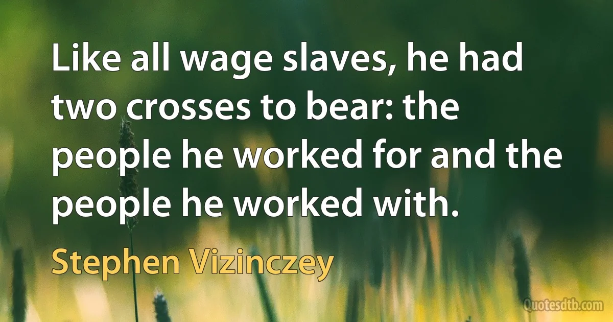 Like all wage slaves, he had two crosses to bear: the people he worked for and the people he worked with. (Stephen Vizinczey)