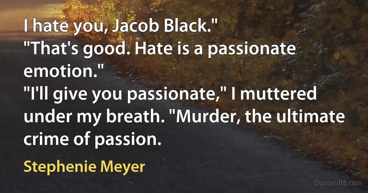 I hate you, Jacob Black."
"That's good. Hate is a passionate emotion."
"I'll give you passionate," I muttered under my breath. "Murder, the ultimate crime of passion. (Stephenie Meyer)