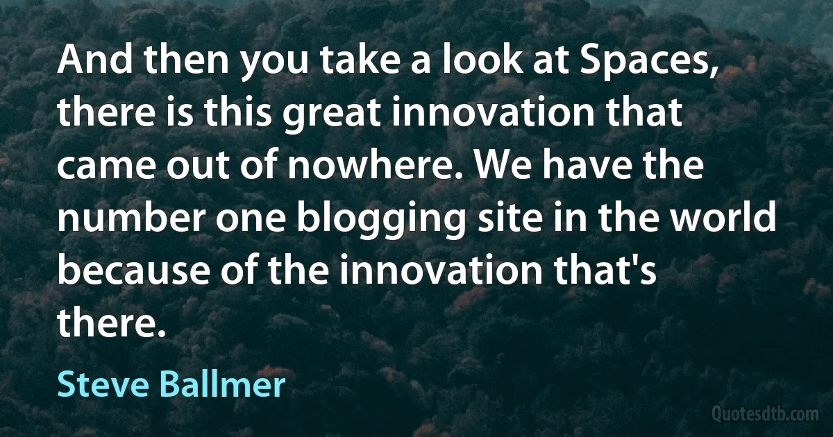 And then you take a look at Spaces, there is this great innovation that came out of nowhere. We have the number one blogging site in the world because of the innovation that's there. (Steve Ballmer)