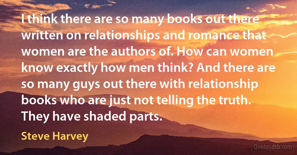 I think there are so many books out there written on relationships and romance that women are the authors of. How can women know exactly how men think? And there are so many guys out there with relationship books who are just not telling the truth. They have shaded parts. (Steve Harvey)