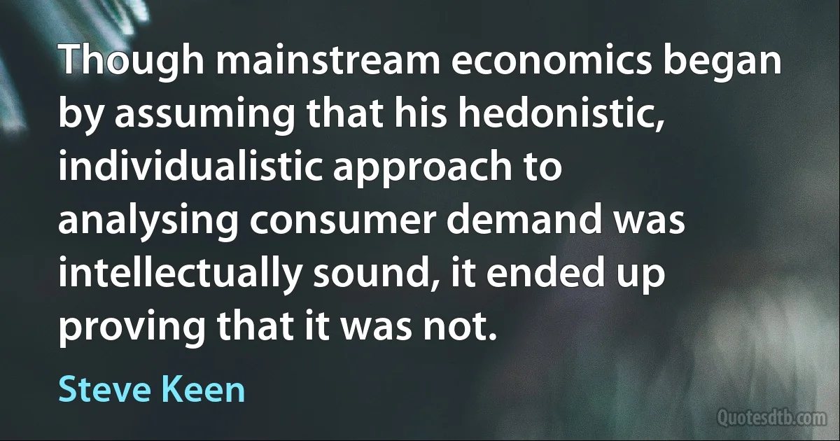 Though mainstream economics began by assuming that his hedonistic, individualistic approach to analysing consumer demand was intellectually sound, it ended up proving that it was not. (Steve Keen)