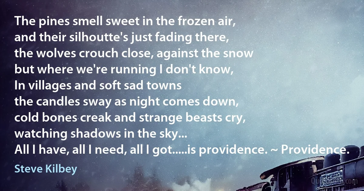 The pines smell sweet in the frozen air,
and their silhoutte's just fading there,
the wolves crouch close, against the snow
but where we're running I don't know,
In villages and soft sad towns
the candles sway as night comes down,
cold bones creak and strange beasts cry,
watching shadows in the sky...
All I have, all I need, all I got.....is providence. ~ Providence. (Steve Kilbey)