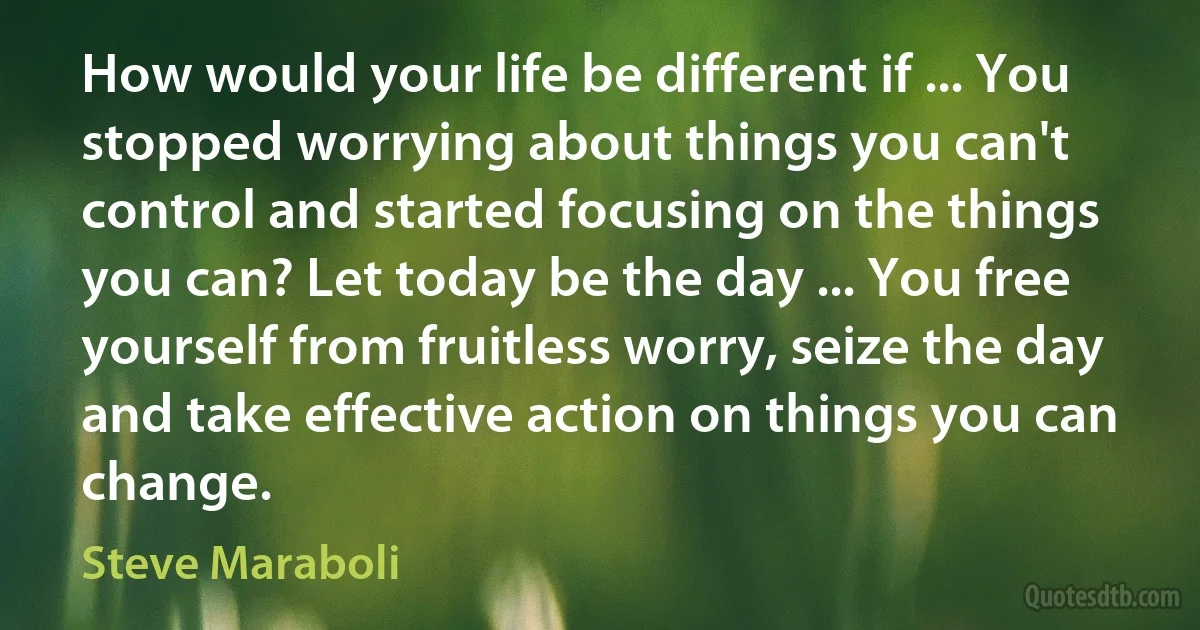 How would your life be different if ... You stopped worrying about things you can't control and started focusing on the things you can? Let today be the day ... You free yourself from fruitless worry, seize the day and take effective action on things you can change. (Steve Maraboli)