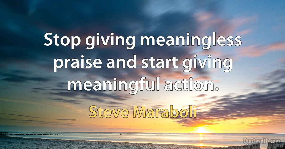 Stop giving meaningless praise and start giving meaningful action. (Steve Maraboli)