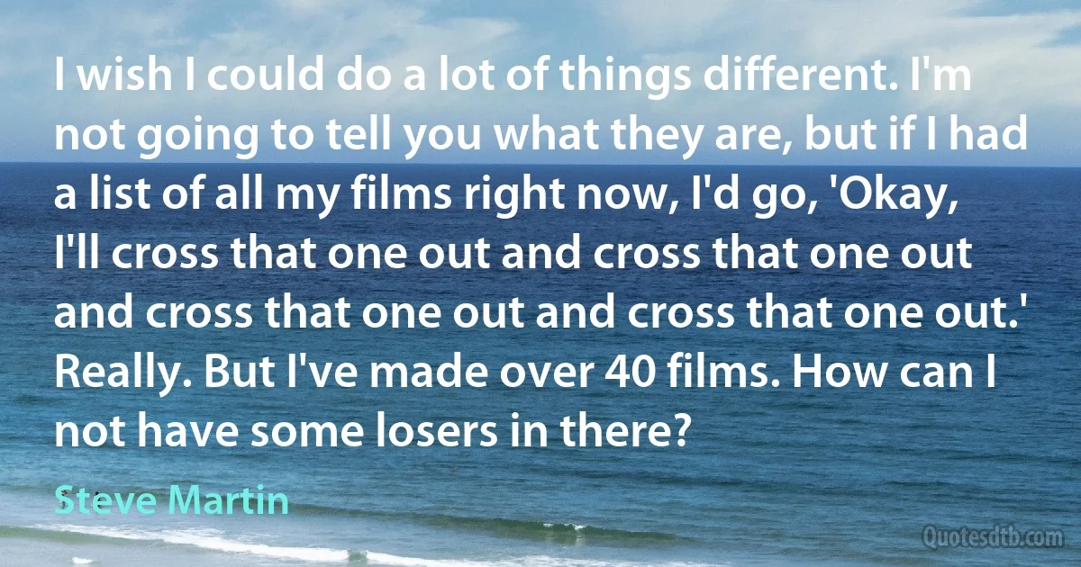 I wish I could do a lot of things different. I'm not going to tell you what they are, but if I had a list of all my films right now, I'd go, 'Okay, I'll cross that one out and cross that one out and cross that one out and cross that one out.' Really. But I've made over 40 films. How can I not have some losers in there? (Steve Martin)