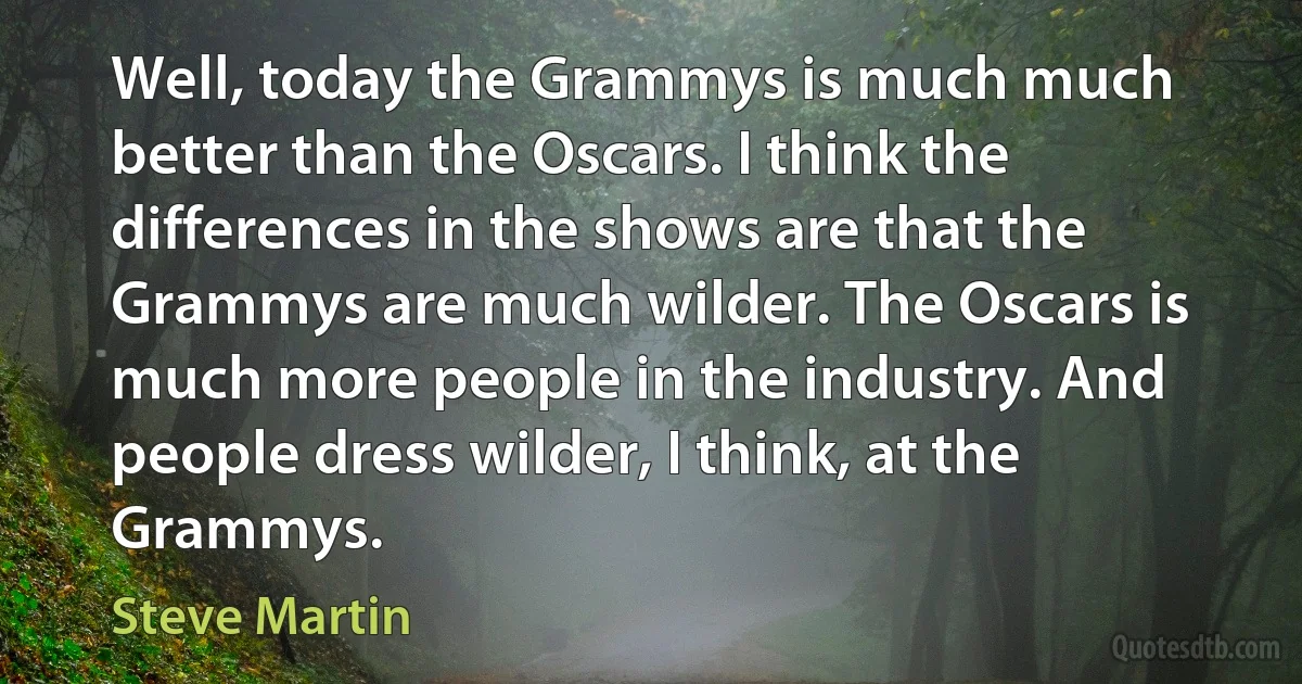 Well, today the Grammys is much much better than the Oscars. I think the differences in the shows are that the Grammys are much wilder. The Oscars is much more people in the industry. And people dress wilder, I think, at the Grammys. (Steve Martin)