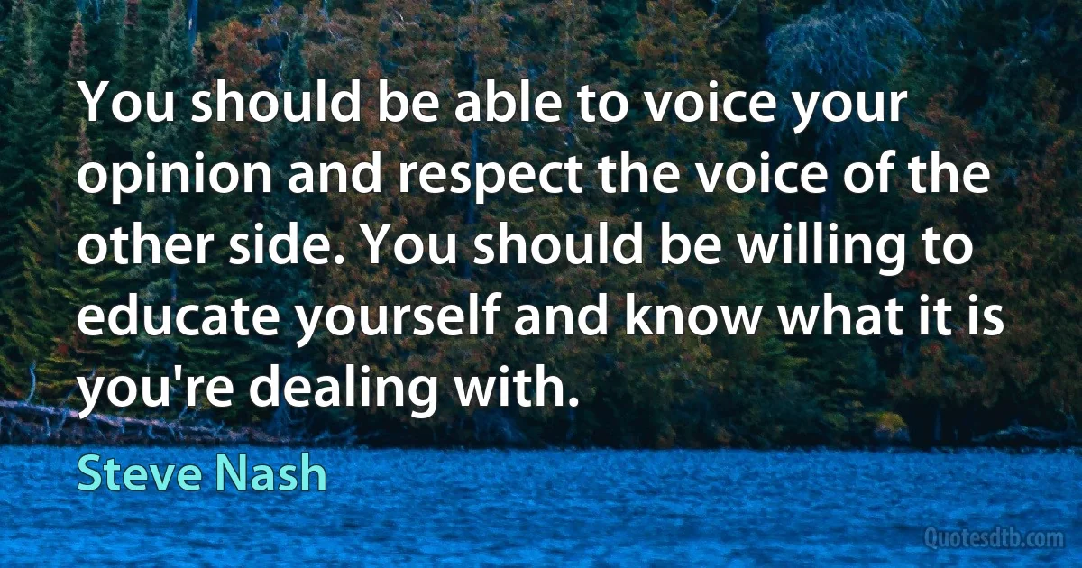 You should be able to voice your opinion and respect the voice of the other side. You should be willing to educate yourself and know what it is you're dealing with. (Steve Nash)