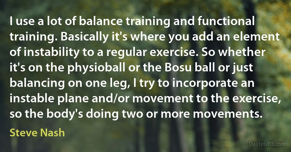 I use a lot of balance training and functional training. Basically it's where you add an element of instability to a regular exercise. So whether it's on the physioball or the Bosu ball or just balancing on one leg, I try to incorporate an instable plane and/or movement to the exercise, so the body's doing two or more movements. (Steve Nash)