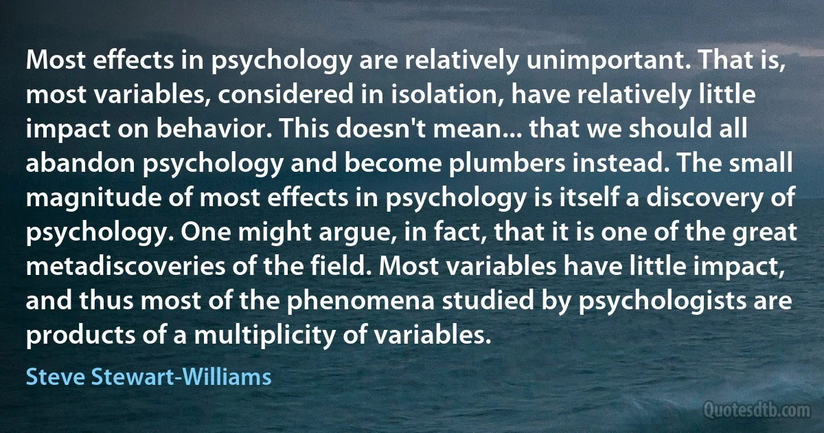 Most effects in psychology are relatively unimportant. That is, most variables, considered in isolation, have relatively little impact on behavior. This doesn't mean... that we should all abandon psychology and become plumbers instead. The small magnitude of most effects in psychology is itself a discovery of psychology. One might argue, in fact, that it is one of the great metadiscoveries of the field. Most variables have little impact, and thus most of the phenomena studied by psychologists are products of a multiplicity of variables. (Steve Stewart-Williams)