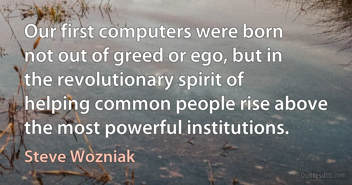 Our first computers were born not out of greed or ego, but in the revolutionary spirit of helping common people rise above the most powerful institutions. (Steve Wozniak)