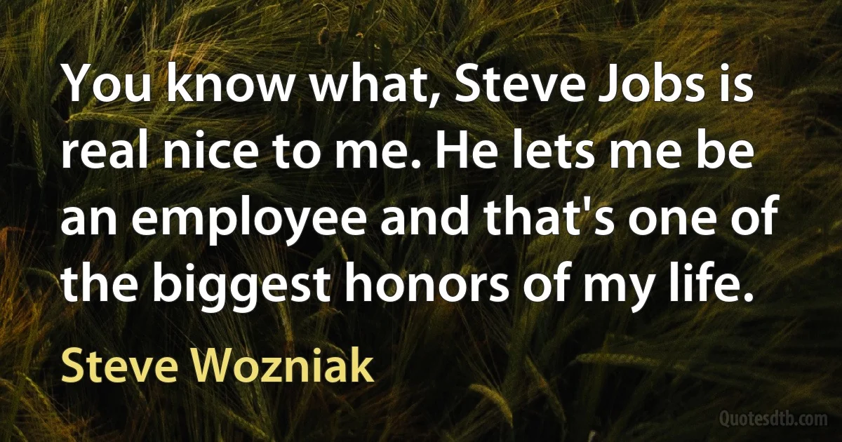 You know what, Steve Jobs is real nice to me. He lets me be an employee and that's one of the biggest honors of my life. (Steve Wozniak)