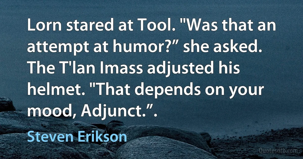 Lorn stared at Tool. "Was that an attempt at humor?” she asked.
The T'lan Imass adjusted his helmet. "That depends on your mood, Adjunct.”. (Steven Erikson)