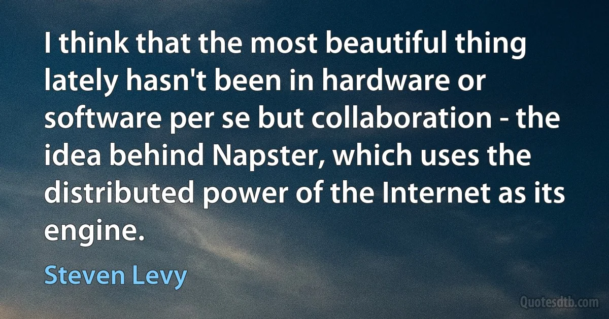 I think that the most beautiful thing lately hasn't been in hardware or software per se but collaboration - the idea behind Napster, which uses the distributed power of the Internet as its engine. (Steven Levy)