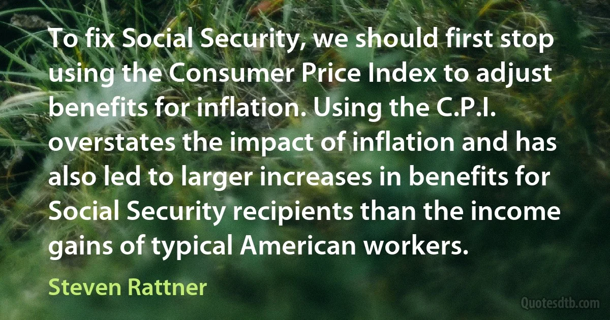 To fix Social Security, we should first stop using the Consumer Price Index to adjust benefits for inflation. Using the C.P.I. overstates the impact of inflation and has also led to larger increases in benefits for Social Security recipients than the income gains of typical American workers. (Steven Rattner)