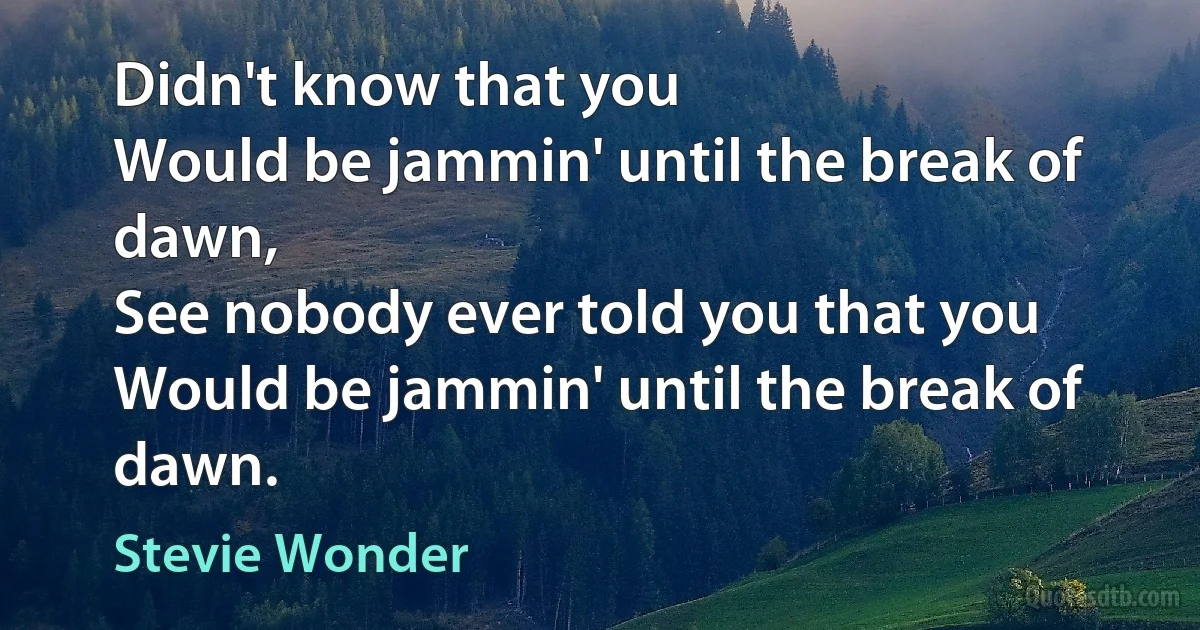 Didn't know that you
Would be jammin' until the break of dawn,
See nobody ever told you that you
Would be jammin' until the break of dawn. (Stevie Wonder)