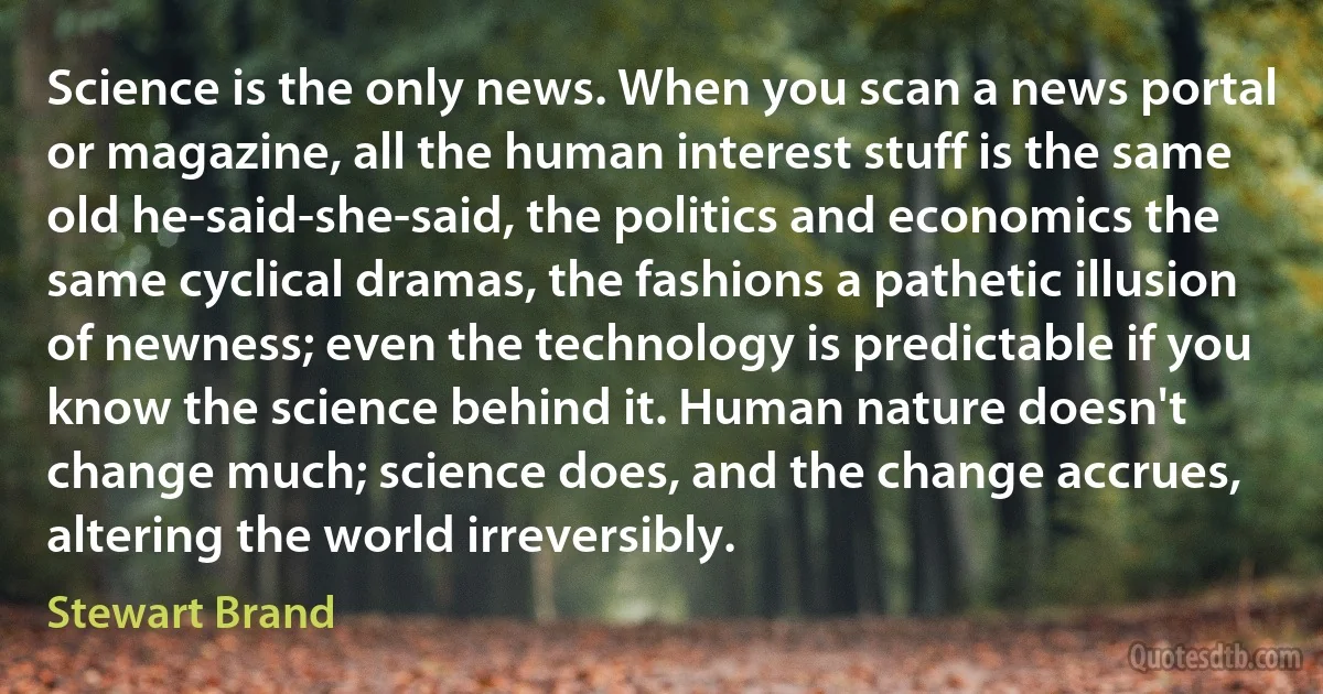 Science is the only news. When you scan a news portal or magazine, all the human interest stuff is the same old he-said-she-said, the politics and economics the same cyclical dramas, the fashions a pathetic illusion of newness; even the technology is predictable if you know the science behind it. Human nature doesn't change much; science does, and the change accrues, altering the world irreversibly. (Stewart Brand)