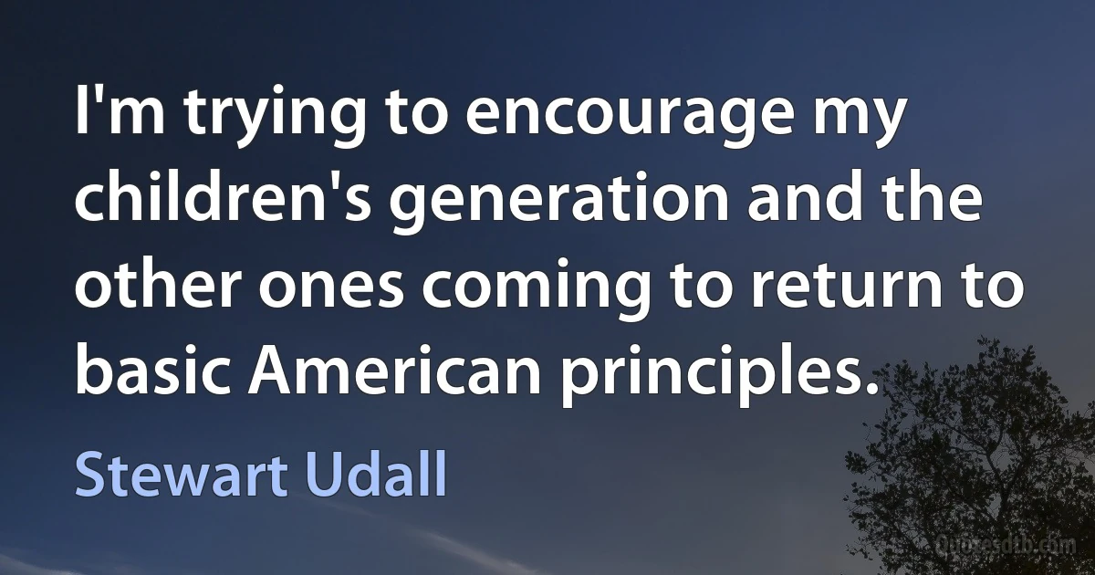 I'm trying to encourage my children's generation and the other ones coming to return to basic American principles. (Stewart Udall)