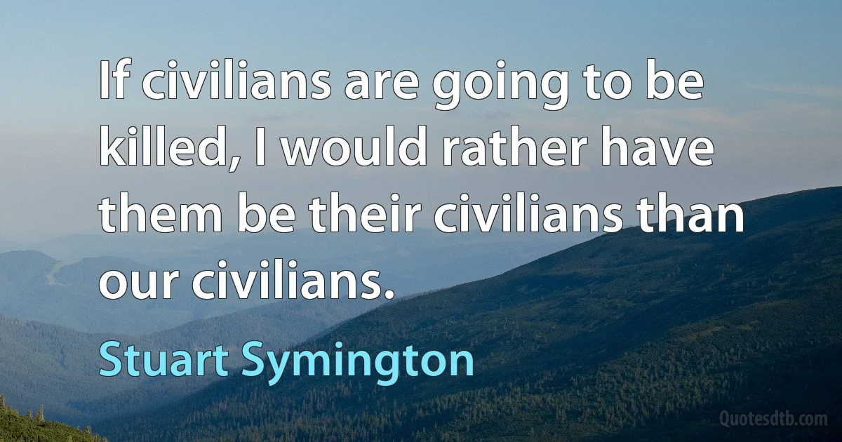 If civilians are going to be killed, I would rather have them be their civilians than our civilians. (Stuart Symington)