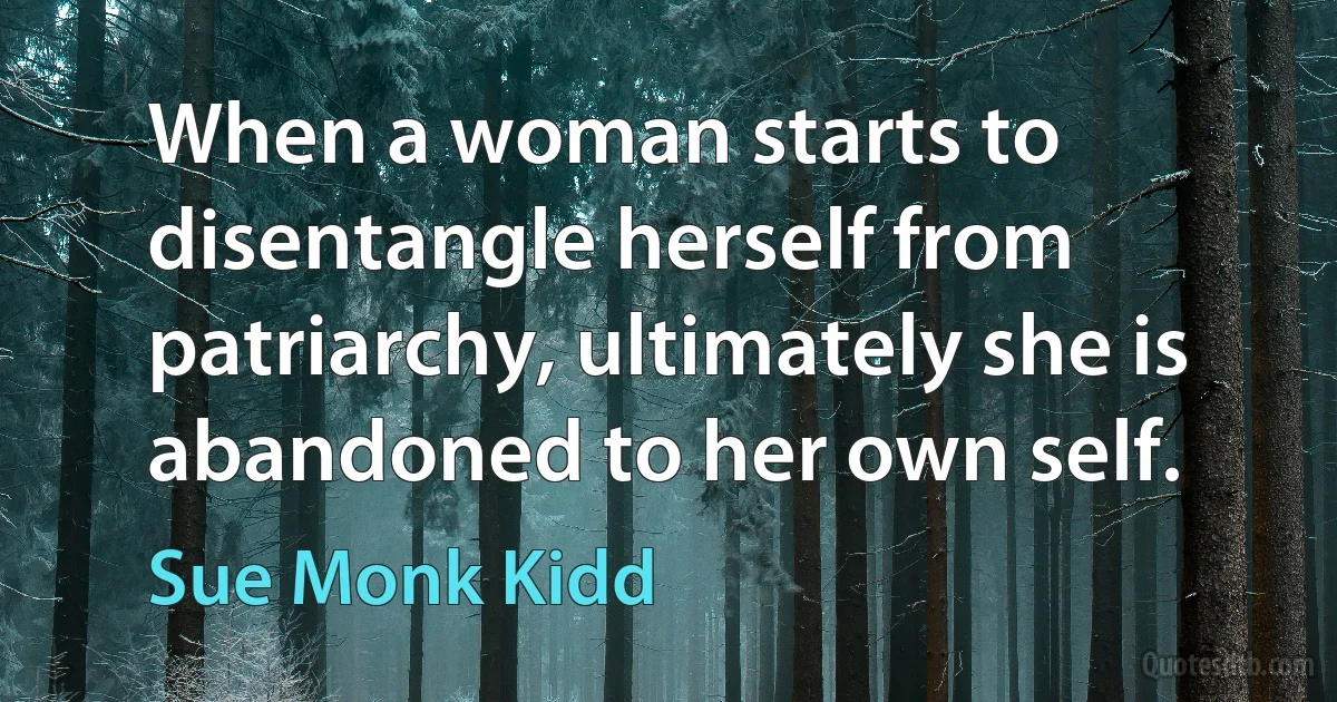 When a woman starts to disentangle herself from patriarchy, ultimately she is abandoned to her own self. (Sue Monk Kidd)