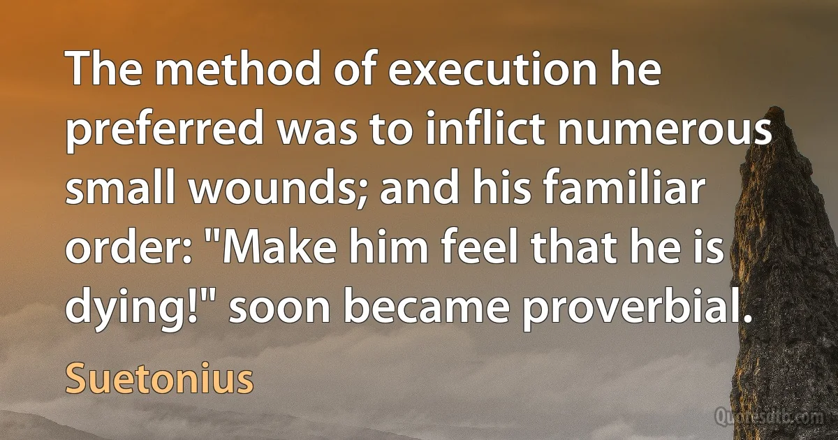 The method of execution he preferred was to inflict numerous small wounds; and his familiar order: "Make him feel that he is dying!" soon became proverbial. (Suetonius)