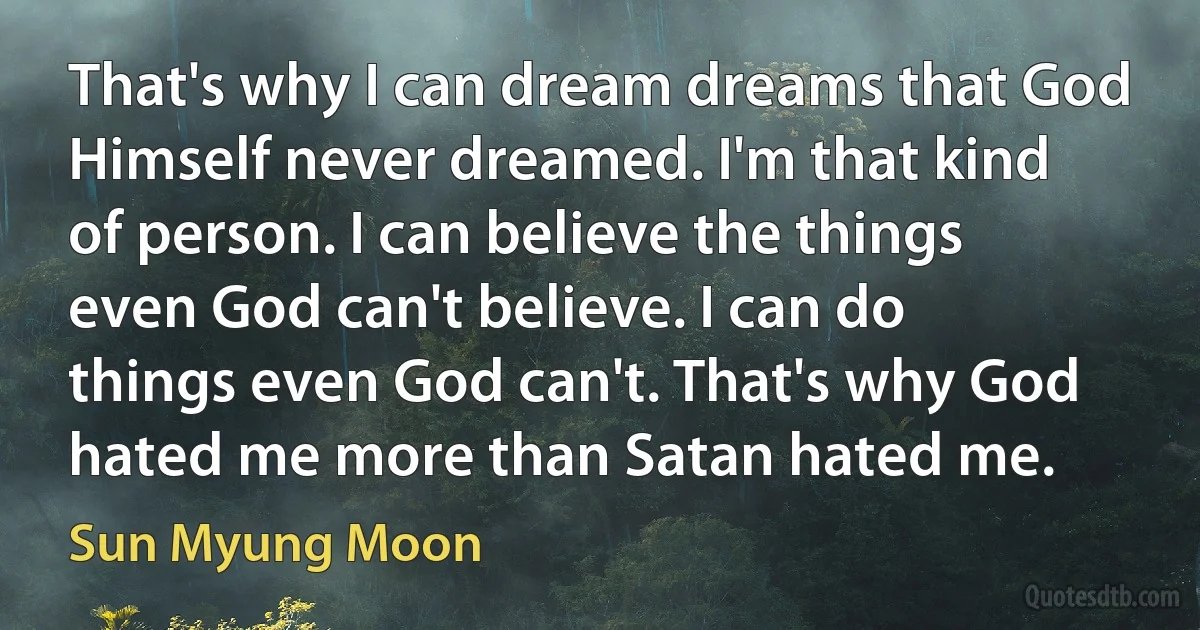 That's why I can dream dreams that God Himself never dreamed. I'm that kind of person. I can believe the things even God can't believe. I can do things even God can't. That's why God hated me more than Satan hated me. (Sun Myung Moon)