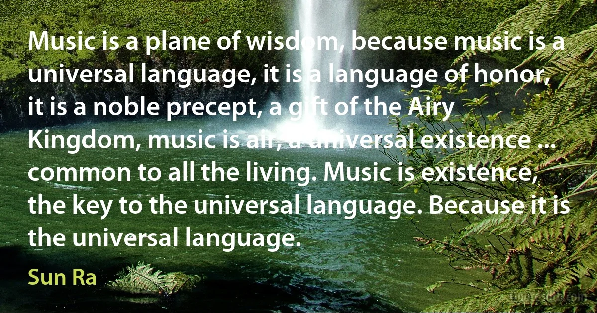 Music is a plane of wisdom, because music is a universal language, it is a language of honor, it is a noble precept, a gift of the Airy Kingdom, music is air, a universal existence ... common to all the living. Music is existence, the key to the universal language. Because it is the universal language. (Sun Ra)