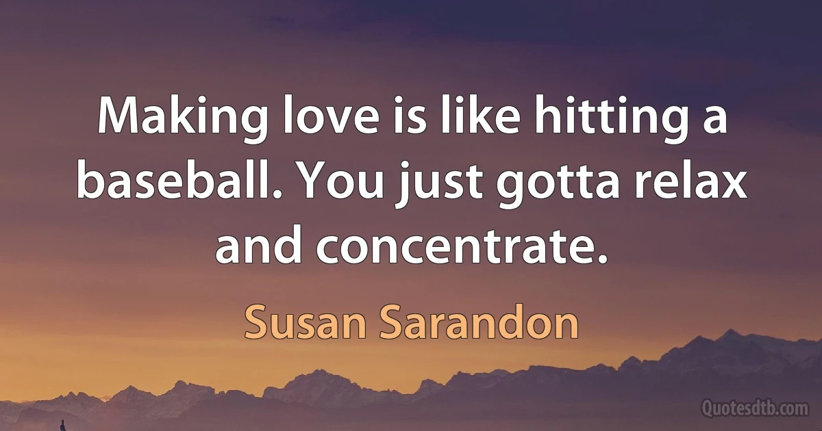 Making love is like hitting a baseball. You just gotta relax and concentrate. (Susan Sarandon)