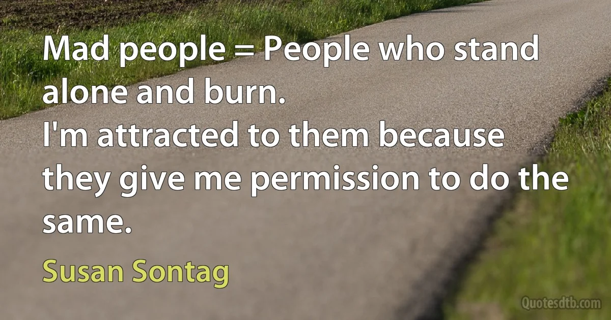 Mad people = People who stand alone and burn.
I'm attracted to them because they give me permission to do the same. (Susan Sontag)