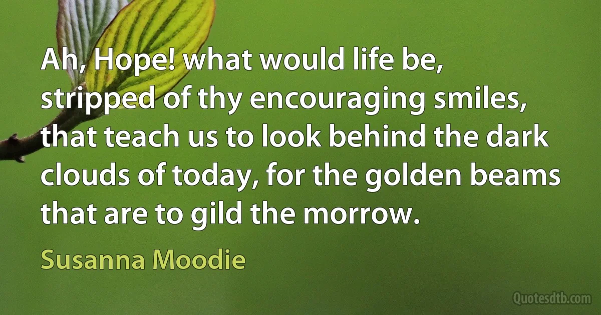 Ah, Hope! what would life be, stripped of thy encouraging smiles, that teach us to look behind the dark clouds of today, for the golden beams that are to gild the morrow. (Susanna Moodie)