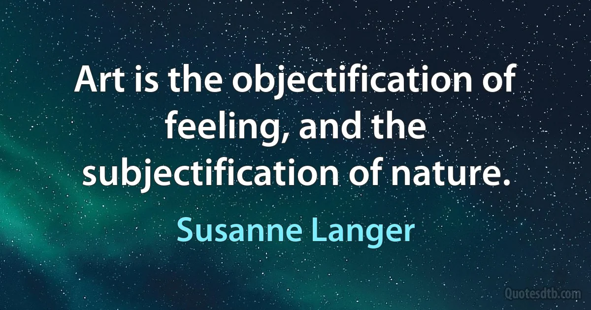 Art is the objectification of feeling, and the subjectification of nature. (Susanne Langer)