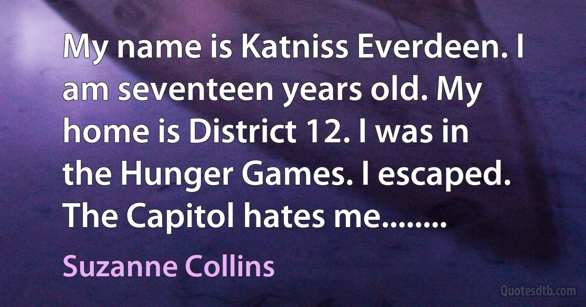 My name is Katniss Everdeen. I am seventeen years old. My home is District 12. I was in the Hunger Games. I escaped. The Capitol hates me........ (Suzanne Collins)