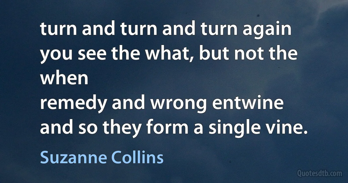 turn and turn and turn again
you see the what, but not the when
remedy and wrong entwine
and so they form a single vine. (Suzanne Collins)