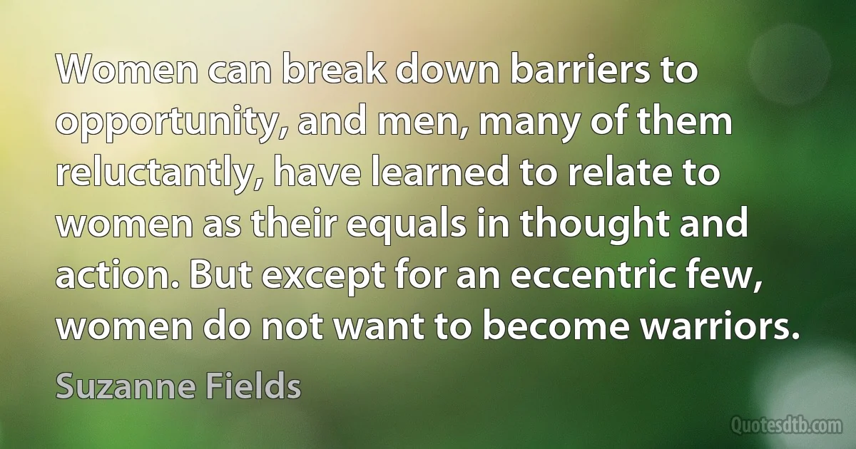 Women can break down barriers to opportunity, and men, many of them reluctantly, have learned to relate to women as their equals in thought and action. But except for an eccentric few, women do not want to become warriors. (Suzanne Fields)