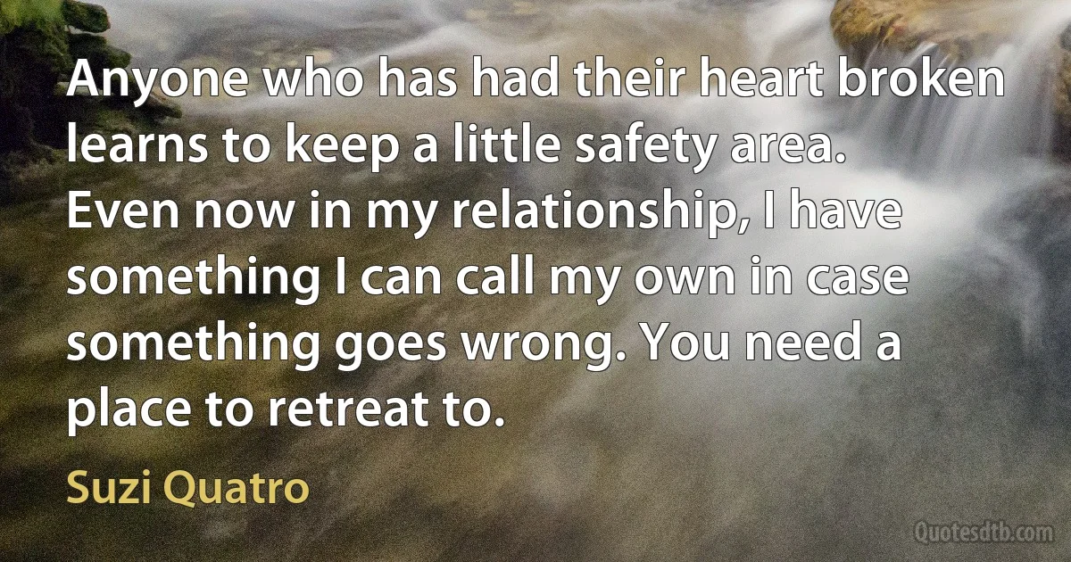 Anyone who has had their heart broken learns to keep a little safety area. Even now in my relationship, I have something I can call my own in case something goes wrong. You need a place to retreat to. (Suzi Quatro)