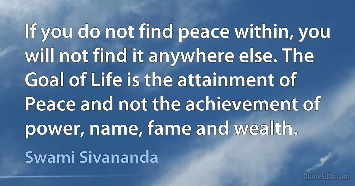 If you do not find peace within, you will not find it anywhere else. The Goal of Life is the attainment of Peace and not the achievement of power, name, fame and wealth. (Swami Sivananda)