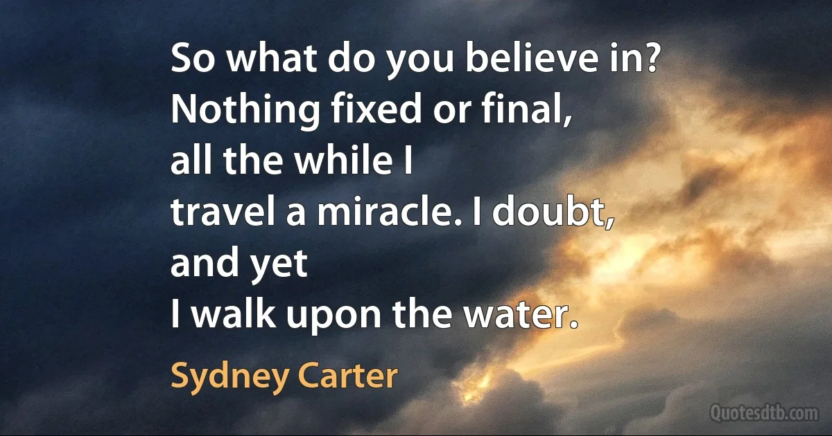 So what do you believe in?
Nothing fixed or final,
all the while I
travel a miracle. I doubt,
and yet
I walk upon the water. (Sydney Carter)