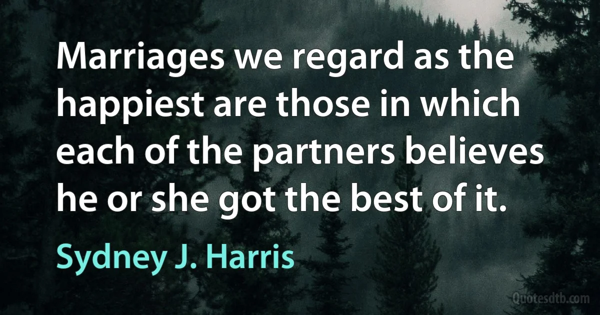 Marriages we regard as the happiest are those in which each of the partners believes he or she got the best of it. (Sydney J. Harris)