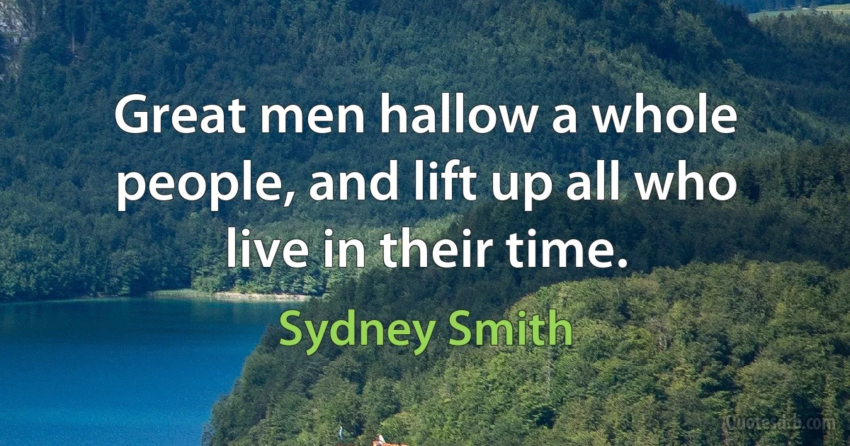 Great men hallow a whole people, and lift up all who live in their time. (Sydney Smith)